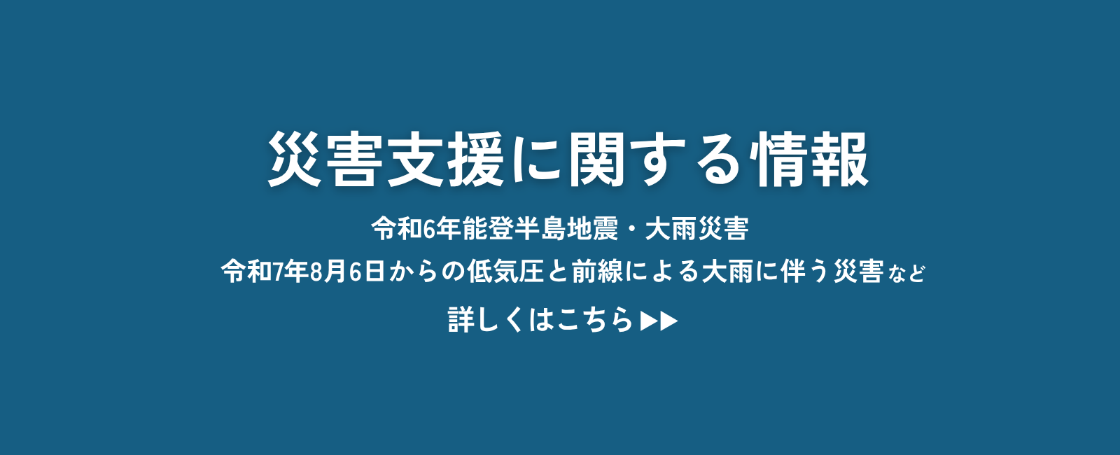災害支援に関する情報 令和6年能登半島地震・大雨災害 令和7年8月6日からの低気圧と前線による大雨に伴う災害など 詳しくはこちら