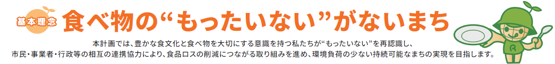 基本理念 食べ物のもったいないがないまち 本計画では豊かな食文化と食べ物を大切にする意識を持つ私たちがもったいないを再認識し、市民・事業者・市の相互の連携協力により、食品ロスの削減につながる取り組みを深め、環境負荷の少ない持続可能なまちの実現を目指します。