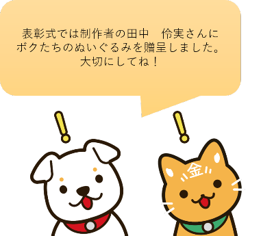 表彰式では制作者の田中伶実さんにボクたちのぬいぐるみを贈呈しました。大切にしてね。と犬と猫のキャラクターがしゃべっている画像